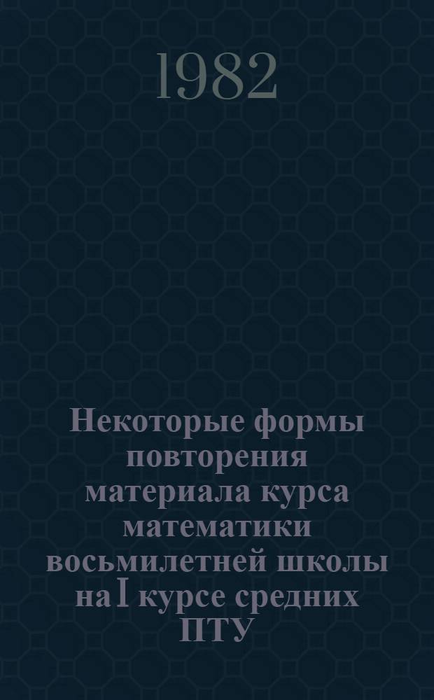 Некоторые формы повторения материала курса математики восьмилетней школы на I курсе средних ПТУ : Метод. рекомендации для учителей математики