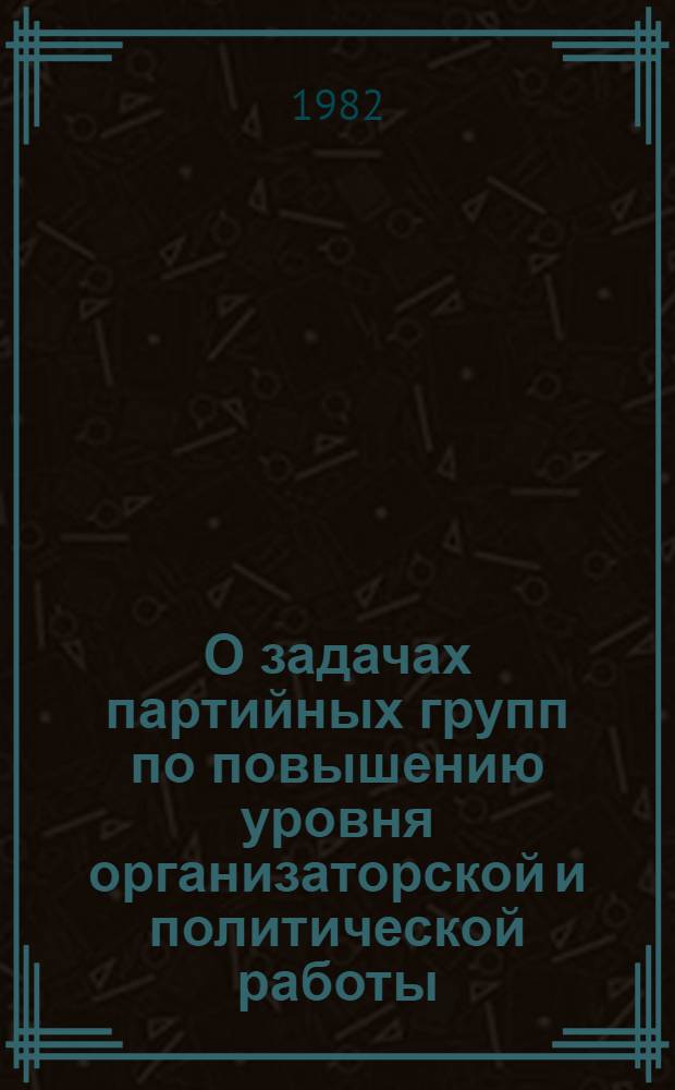 О задачах партийных групп по повышению уровня организаторской и политической работы, активности и инициативы коммунистов в свете решений XXVI съезда партии, ноябрьского (1981 г.) Пленума ЦК КПСС, указаний и рекомендаций Генерального секретаря ЦК КПСС товарища Л.И. Брежнева : Материалы совещ. партгрупоргов гор. Москвы, сост. 24 марта 1982 г