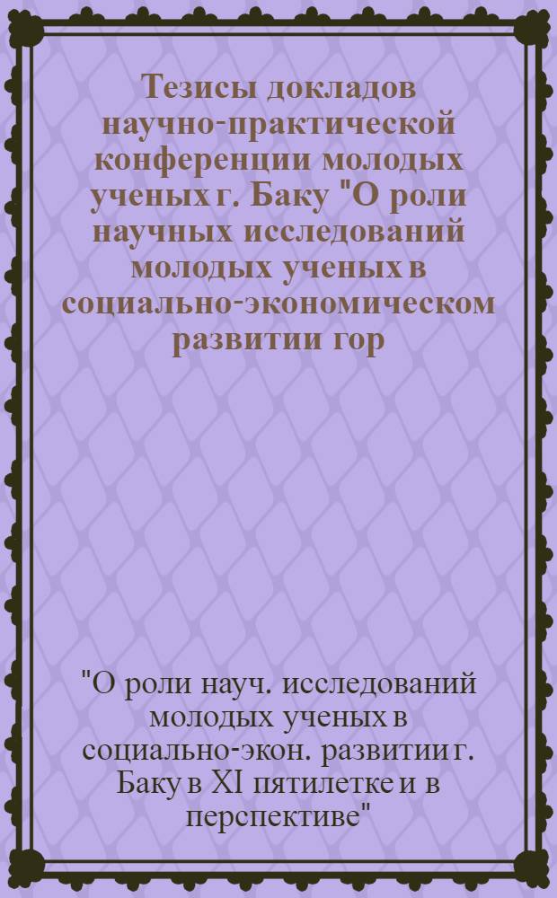 Тезисы докладов научно-практической конференции молодых ученых г. Баку "О роли научных исследований молодых ученых в социально-экономическом развитии гор. Баку в XI пятилетке и в перспективе"