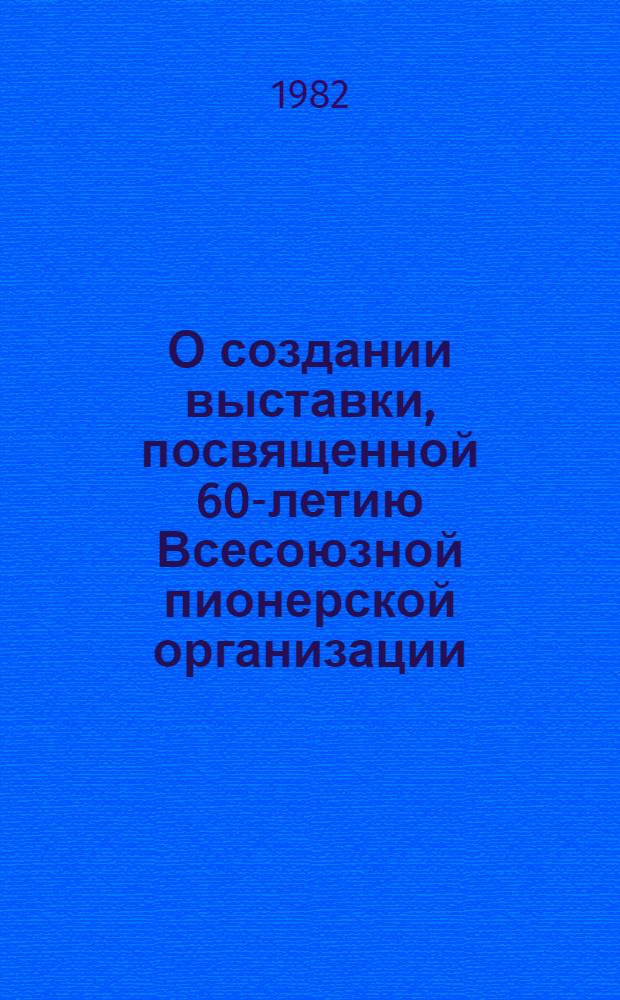 О создании выставки, посвященной 60-летию Всесоюзной пионерской организации : Метод. рекомендации