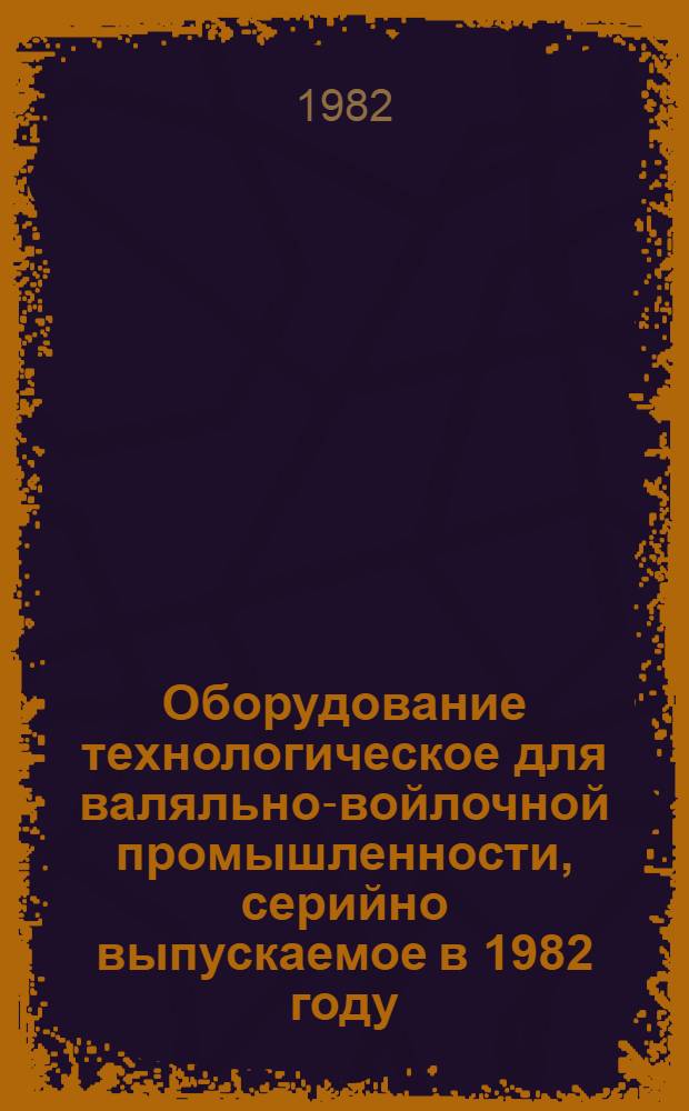 Оборудование технологическое для валяльно-войлочной промышленности, серийно выпускаемое в 1982 году : Номенклатур. каталог