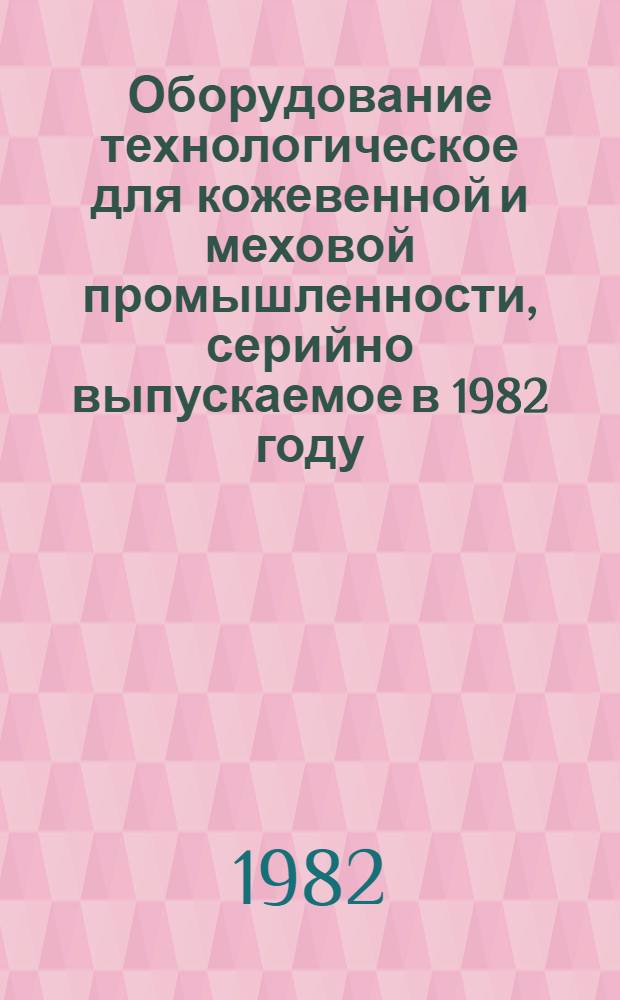 Оборудование технологическое для кожевенной и меховой промышленности, серийно выпускаемое в 1982 году : Номенклатур. каталог