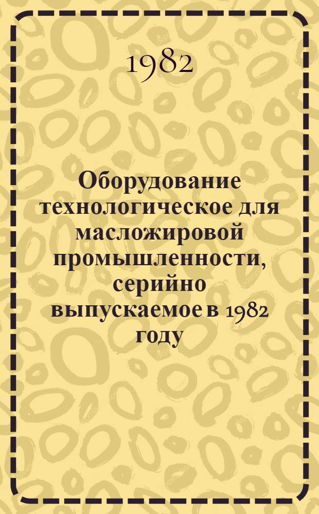 Оборудование технологическое для масложировой промышленности, серийно выпускаемое в 1982 году : Номенклатур. каталог