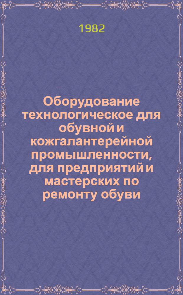 Оборудование технологическое для обувной и кожгалантерейной промышленности, для предприятий и мастерских по ремонту обуви, серийно выпускаемое в 1982 году : Номенклатур. каталог