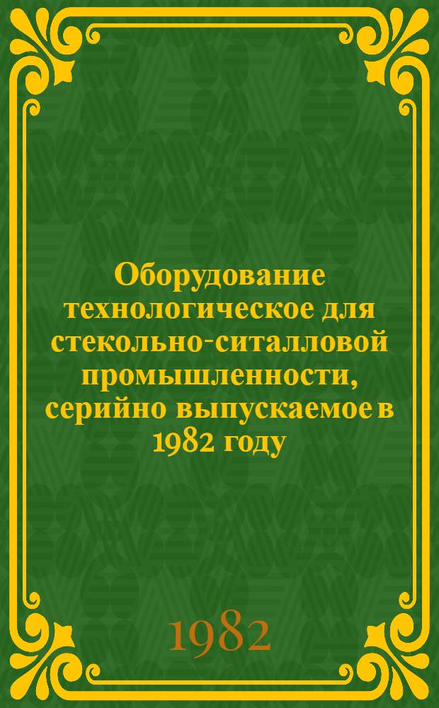 Оборудование технологическое для стекольно-ситалловой промышленности, серийно выпускаемое в 1982 году : Номенклатур. каталог