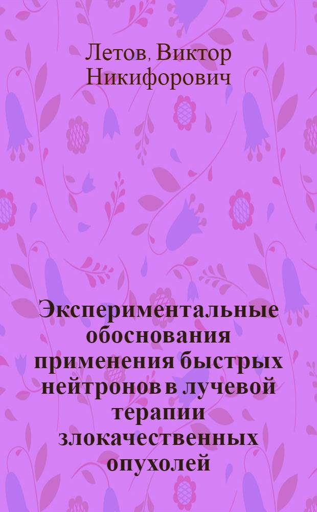 Экспериментальные обоснования применения быстрых нейтронов в лучевой терапии злокачественных опухолей : Автореф. дис. на соиск. учен. степ. д-ра мед. наук : (14.00.19; 03.0.01)