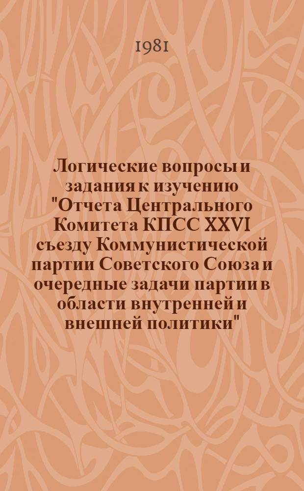 Логические вопросы и задания к изучению "Отчета Центрального Комитета КПСС XXVI съезду Коммунистической партии Советского Союза и очередные задачи партии в области внутренней и внешней политики" : (Метод. рекомендации в помощь пропагандистам, лекторам, преподавателям нар. ун-тов и слушателям системы парт., комс. просвещения, экон. образования)
