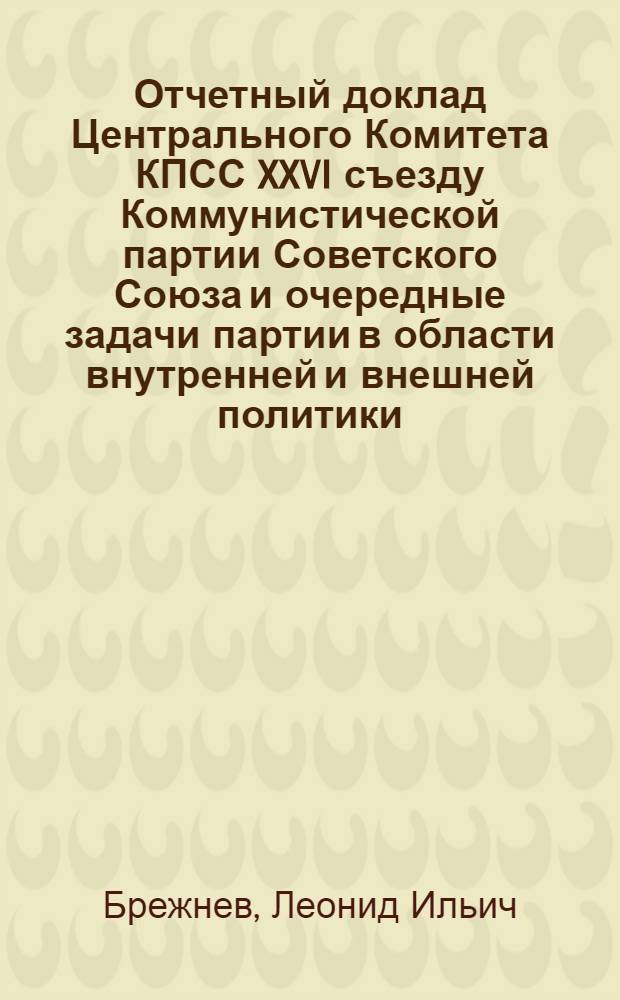 Отчетный доклад Центрального Комитета КПСС XXVI съезду Коммунистической партии Советского Союза и очередные задачи партии в области внутренней и внешней политики, 23 февр. 1981 г.