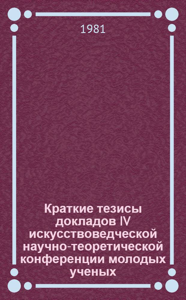Краткие тезисы докладов IV искусствоведческой научно-теоретической конференции молодых ученых, 21-24 апреля 1981 г.