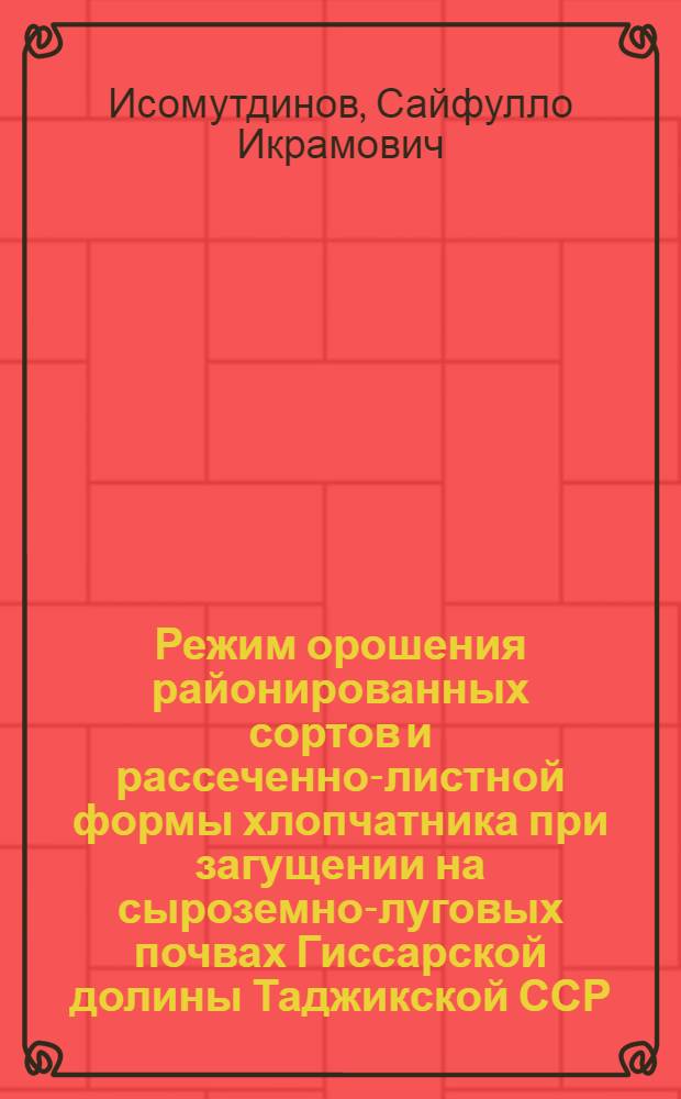Режим орошения районированных сортов и рассеченно-листной формы хлопчатника при загущении на сыроземно-луговых почвах Гиссарской долины Таджикской ССР : Автореф. дис. на соиск. учен. степ. канд. с.-х. наук : (06.01.02)