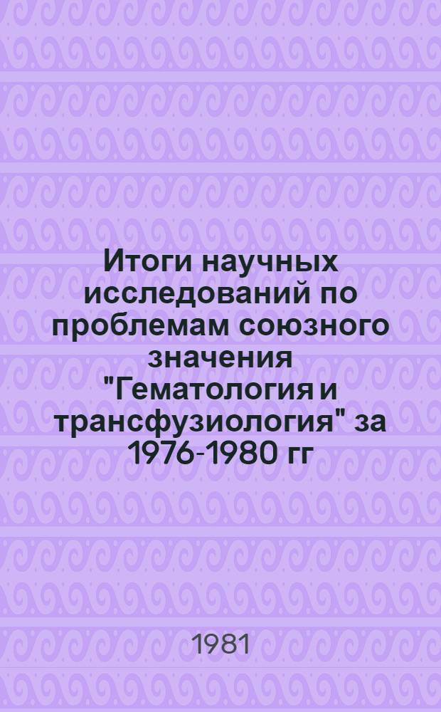 Итоги научных исследований по проблемам союзного значения "Гематология и трансфузиология" за 1976-1980 гг. : Науч. обзор