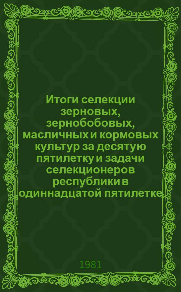 Итоги селекции зерновых, зернобобовых, масличных и кормовых культур за десятую пятилетку и задачи селекционеров республики в одиннадцатой пятилетке : Тез. докл. респ. конф., июль 1981 г