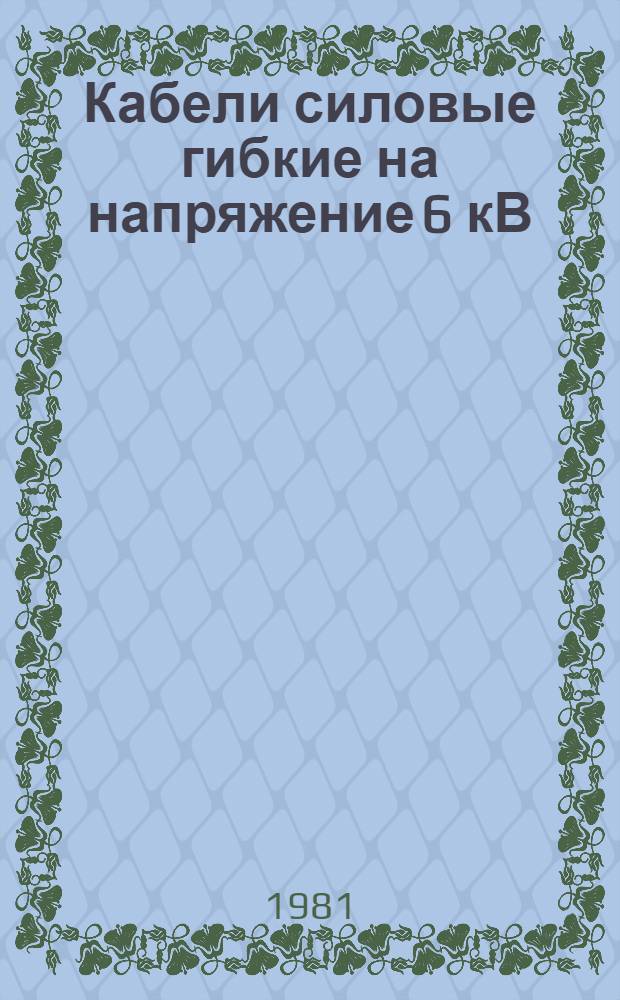Кабели силовые гибкие на напряжение 6 кВ : Каталог : Взамен 19.07.90-76 : Изготовитель: произв. об-ние "Сибкабель", г. Томск