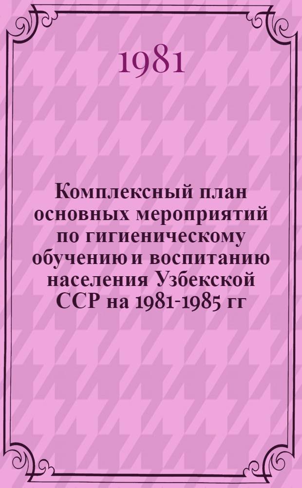 Комплексный план основных мероприятий по гигиеническому обучению и воспитанию населения Узбекской ССР на 1981-1985 гг.