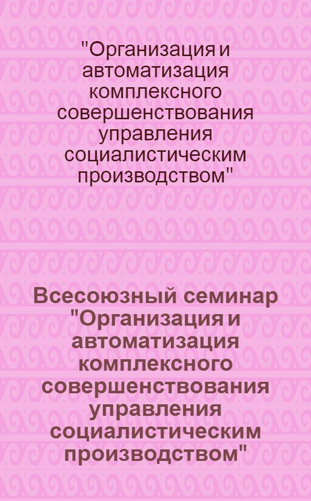 Всесоюзный семинар "Организация и автоматизация комплексного совершенствования управления социалистическим производством" : Тез. докл