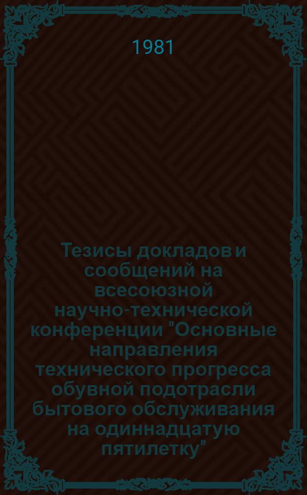 Тезисы докладов и сообщений на всесоюзной научно-технической конференции "Основные направления технического прогресса обувной подотрасли бытового обслуживания на одиннадцатую пятилетку" (г. Фрунзе, 25-27 ноября 1981 г.)