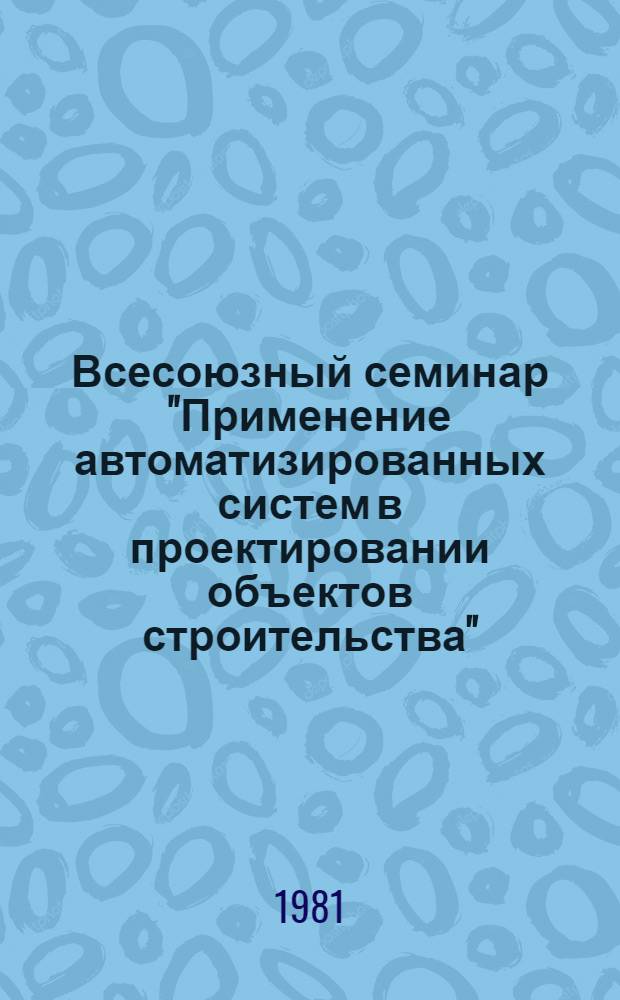 Всесоюзный семинар "Применение автоматизированных систем в проектировании объектов строительства", Новосибирск, 25-27 авг. 1981 г. : Сб. тез. докл