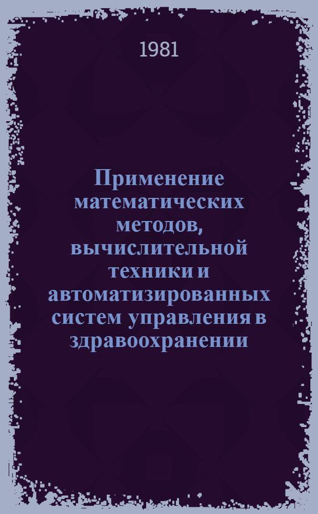 Применение математических методов, вычислительной техники и автоматизированных систем управления в здравоохранении : Тез. докл. всесоюз. науч. конф., 13-15 окт. 1981 г., г. Москва