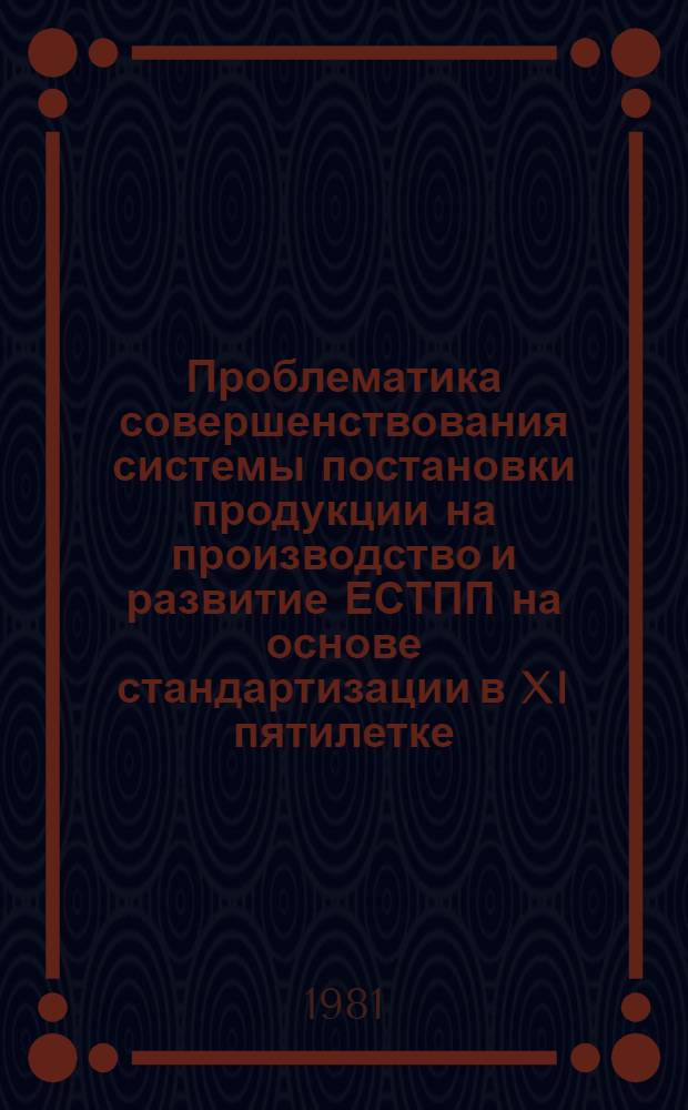 Проблематика совершенствования системы постановки продукции на производство и развитие ЕСТПП на основе стандартизации в XI пятилетке : Тез. докл. к обл. семинару, 28-30 окт. 1981 г