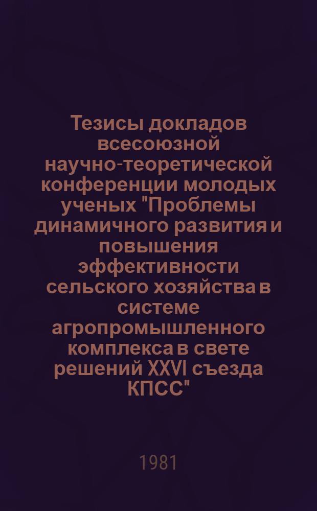 Тезисы докладов всесоюзной научно-теоретической конференции молодых ученых "Проблемы динамичного развития и повышения эффективности сельского хозяйства в системе агропромышленного комплекса в свете решений XXVI съезда КПСС" (23-25 сент.)