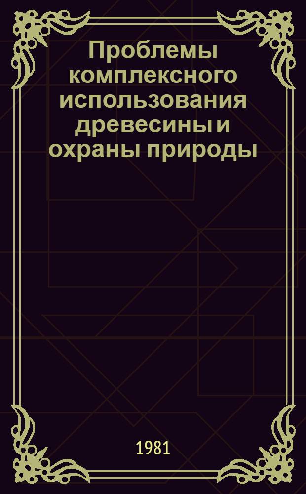 Проблемы комплексного использования древесины и охраны природы : Тез. докл. на респ. науч.-практ. конф. молодых ученых и специалистов 20 нояб. 1981 г