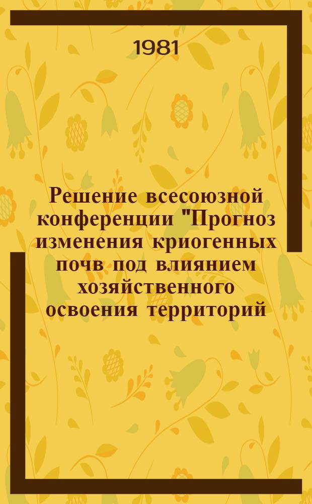 Решение всесоюзной конференции "Прогноз изменения криогенных почв под влиянием хозяйственного освоения территорий (Пущино, 29 окт. - 2 нояб. 1980 г.)