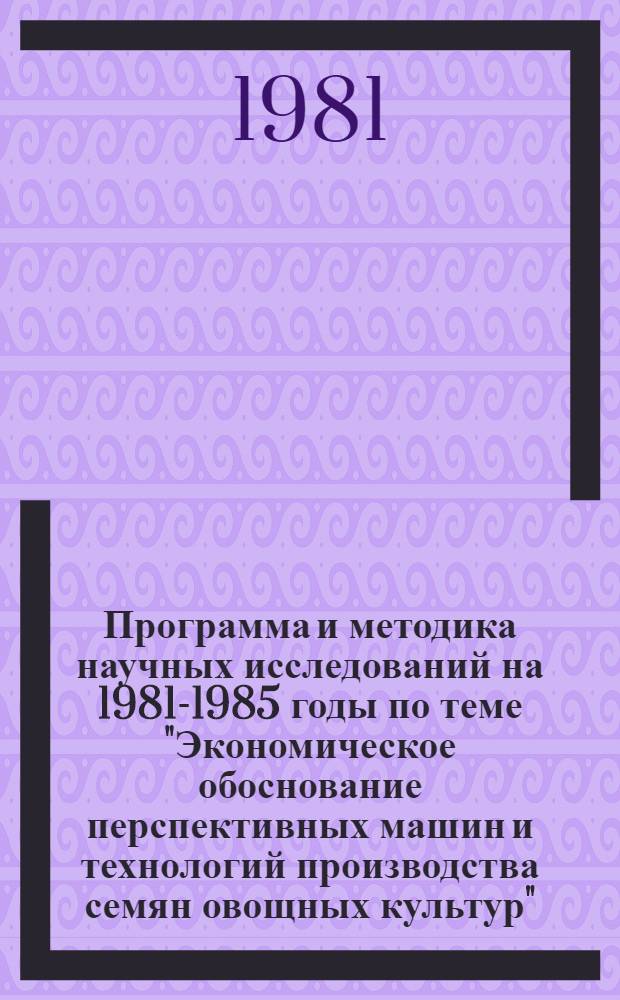 Программа и методика научных исследований на 1981-1985 годы по теме "Экономическое обоснование перспективных машин и технологий производства семян овощных культур"