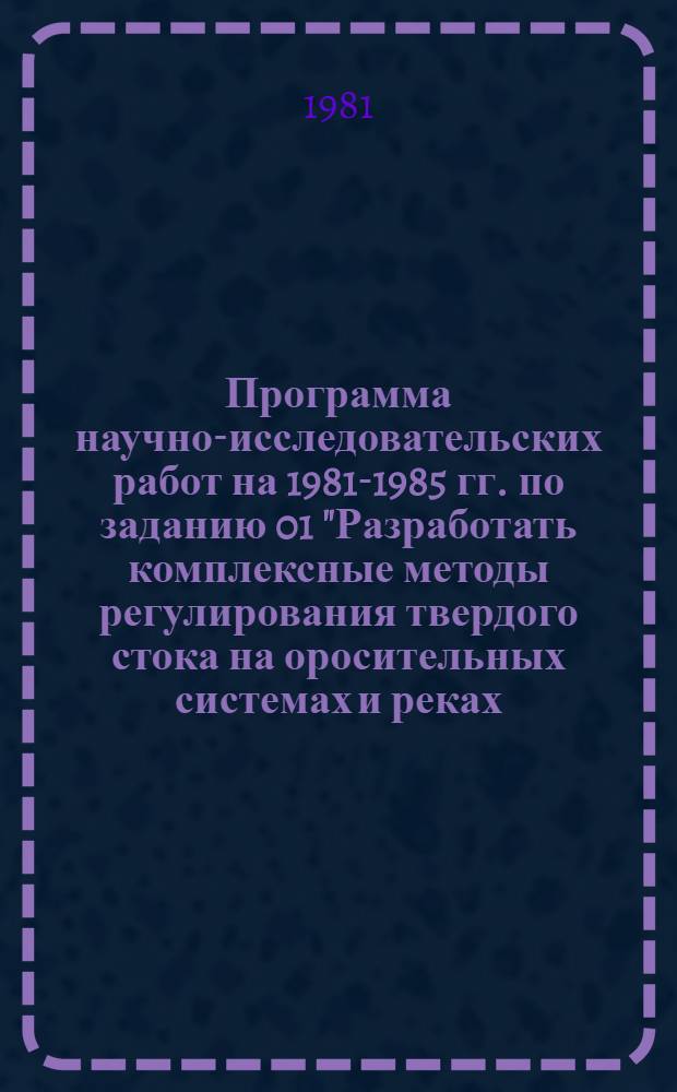 Программа научно-исследовательских работ на 1981-1985 гг. по заданию 01 "Разработать комплексные методы регулирования твердого стока на оросительных системах и реках, обеспечивающие гарантированный водозабор и незаиляемость открытой и закрытой сети с учетом техники полива" отраслевой проблемы 0.04 (сводная)