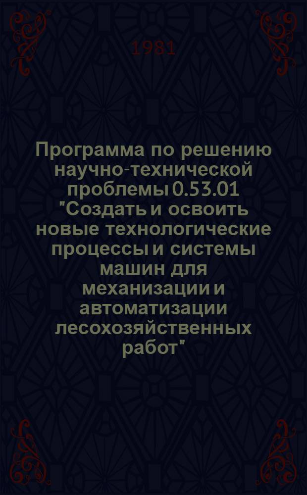Программа по решению научно-технической проблемы 0.53.01 "Создать и освоить новые технологические процессы и системы машин для механизации и автоматизации лесохозяйственных работ" : Задания и этапы программы на 1981-1985 гг. : Прил. № 44 к постановлению Гос. ком. СССР по науке и технике и Госплана СССР от 21 дек. 1980 г. № 422/248. Лесн. хоз-во