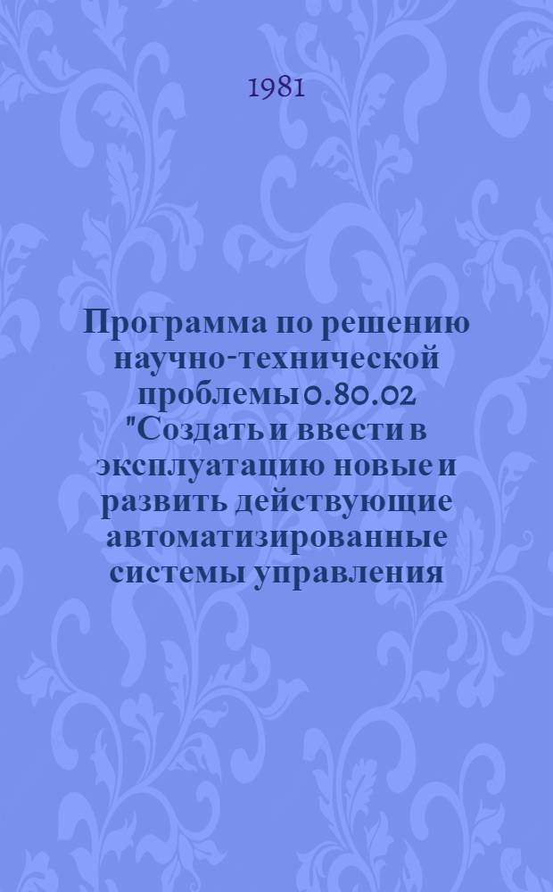 Программа по решению научно-технической проблемы 0.80.02 "Создать и ввести в эксплуатацию новые и развить действующие автоматизированные системы управления (АСУ) общесоюзных и республиканских органов, областей. Провести работы по обеспечению объединения АСУ различных уровней в Общегосударственную автоматизированную систему сбора и обработки информации для учета, планирования и управления (ОГАС) : Задания и этапы программы на 1981-1985 годы : Прил. № 6 к постановлению Гос. ком. СССР по науке и технике и Госплана СССР от 12.12.80 № 472/248. Вычисл. техника