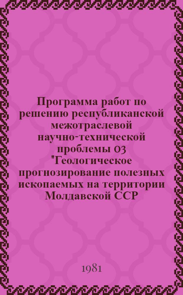 Программа работ по решению республиканской межотраслевой научно-технической проблемы 03 "Геологическое прогнозирование полезных ископаемых на территории Молдавской ССР, разработка и внедрение рекомендаций по поискам, разведке и использованию минерального сырья : Задания и этапы программы на 1981-1985 гг. : Утв. Советом Министров МССР 24.07.81