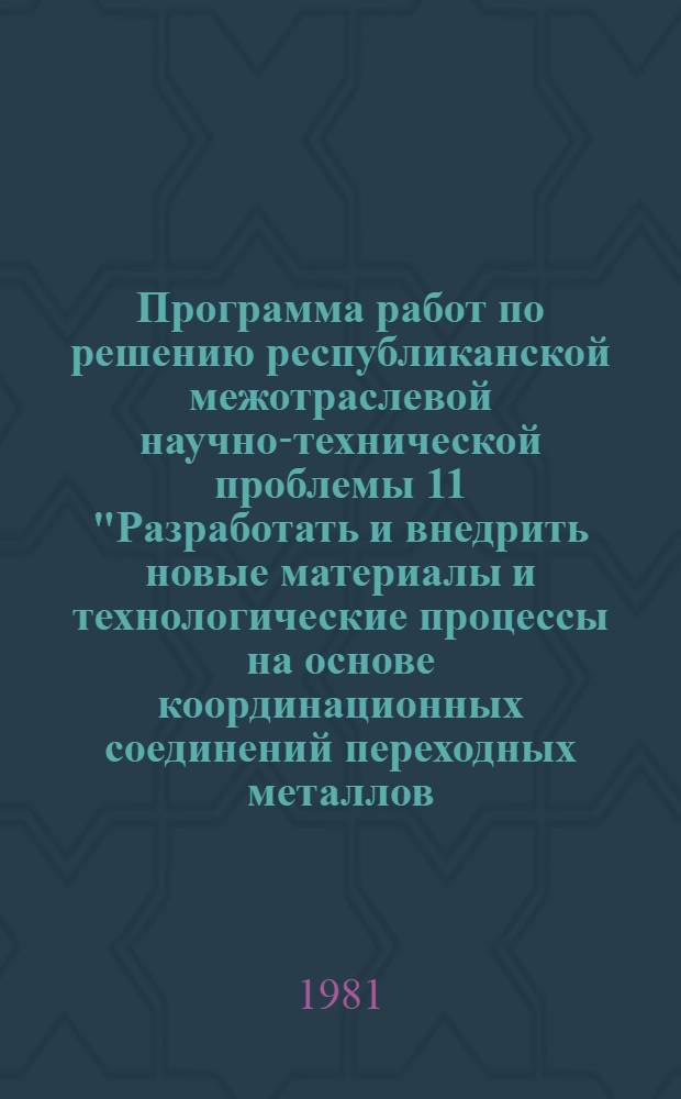 Программа работ по решению республиканской межотраслевой научно-технической проблемы 11 "Разработать и внедрить новые материалы и технологические процессы на основе координационных соединений переходных металлов, в том числе стимуляторы роста сельскохозяйственных животных, антивирусные и противоопухолевые препараты, стабилизаторы сухих вин и способы интенсификации крашения тканей : Задания и этапы программы на 1981-1985 гг