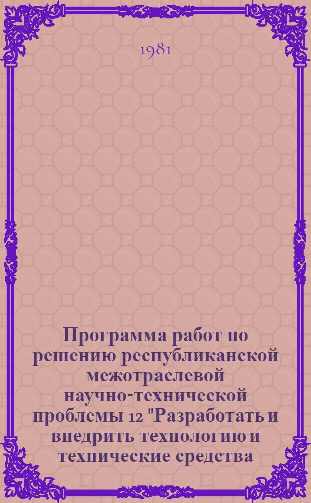 Программа работ по решению республиканской межотраслевой научно-технической проблемы 12 "Разработать и внедрить технологию и технические средства, обеспечивающие снижение потерь продуктов растениеводства при их транспортировке на дальние расстояния и длительном хранении" : Задания и этапы программы на 1981-1985 гг. : Утв. Советом Министров МССР 24.07.81