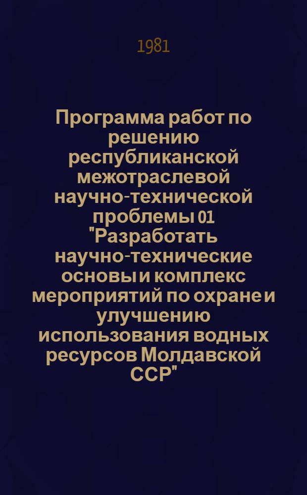 Программа работ по решению республиканской межотраслевой научно-технической проблемы 01 "Разработать научно-технические основы и комплекс мероприятий по охране и улучшению использования водных ресурсов Молдавской ССР" : Задания и этапы программы на 1981-1985 гг. : Утв. Советом Министров МССР 24.07.81