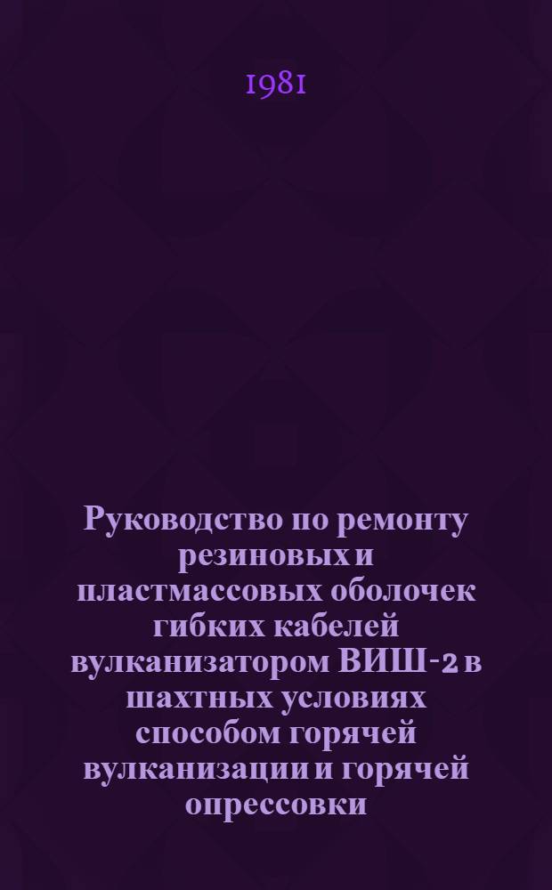 Руководство по ремонту резиновых и пластмассовых оболочек гибких кабелей вулканизатором ВИШ-2 в шахтных условиях способом горячей вулканизации и горячей опрессовки : Утв. Энергомех. упр. Минуглепрома СССР 28.05.80