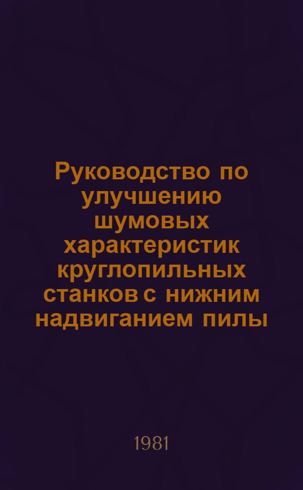 Руководство по улучшению шумовых характеристик круглопильных станков с нижним надвиганием пилы : Утв. М-вом лесн., целлюлоз.-бум. и деревообраб. пром-сти СССР 14.05.81