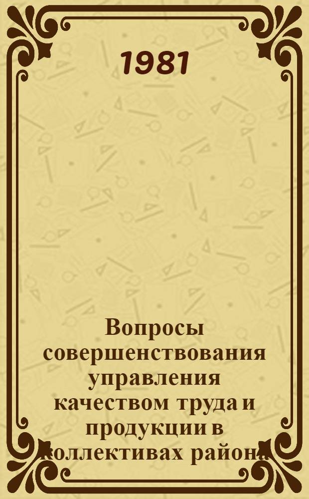 Вопросы совершенствования управления качеством труда и продукции в коллективах района : Тез. докл. науч.-практ. конф., рекомендации, 24 февр. 1981 г