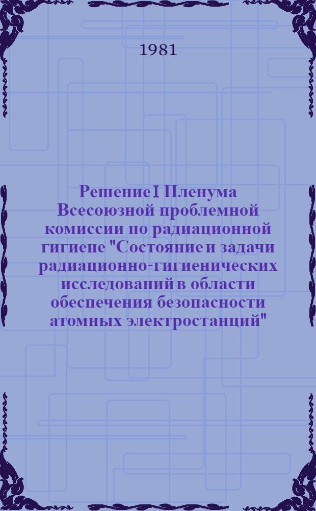 Решение I Пленума Всесоюзной проблемной комиссии по радиационной гигиене "Состояние и задачи радиационно-гигиенических исследований в области обеспечения безопасности атомных электростанций"