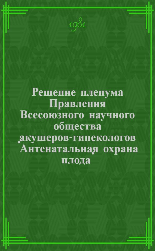Решение пленума Правления Всесоюзного научного общества акушеров-гинекологов "Антенатальная охрана плода", 23-25 сентября 1981 г.