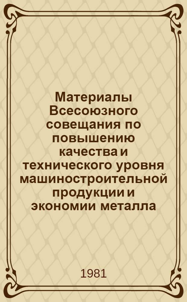 Материалы Всесоюзного совещания по повышению качества и технического уровня машиностроительной продукции и экономии металла (Москва, 26-28 мая 1981 г.)