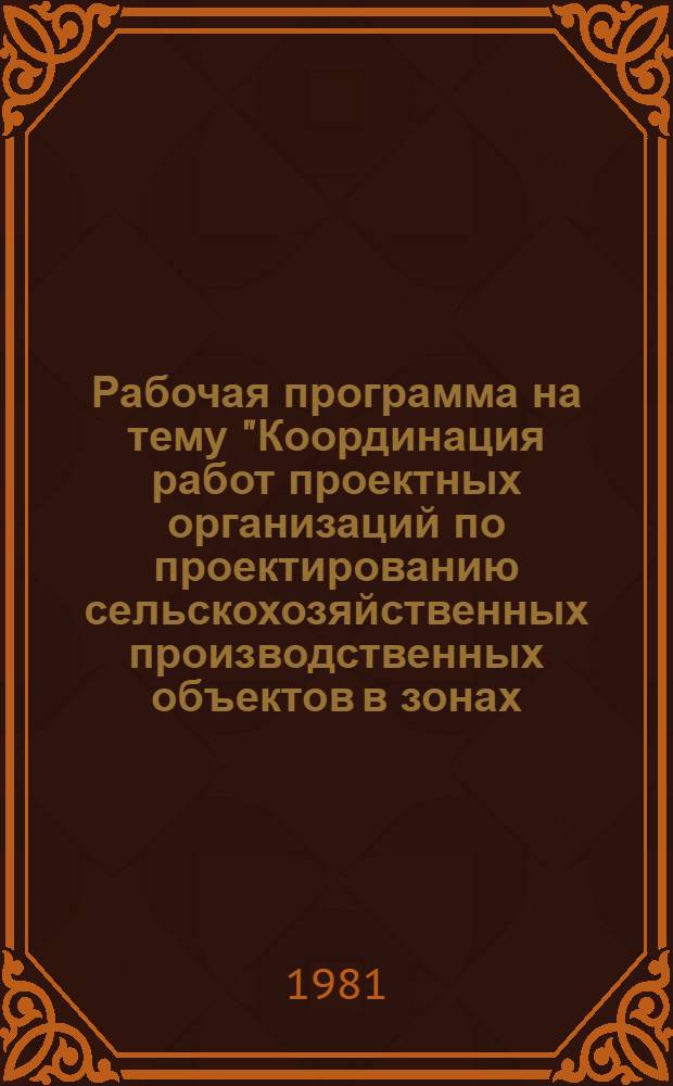 Рабочая программа на тему "Координация работ проектных организаций по проектированию сельскохозяйственных производственных объектов в зонах, выполняемая зональными институтами на 1981-1985 гг." по плану "Изучения и обобщения отечественного и зарубежного опыта проектирования и строительства" : Утв. Главсельстройпроектом Минсельхоза СССР 04.06.81