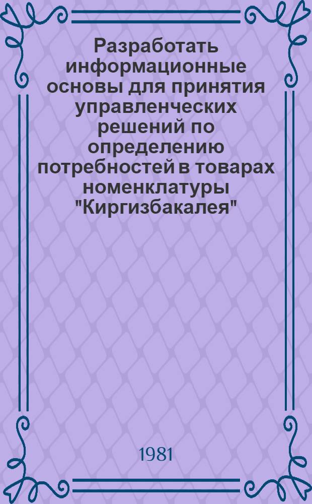 Разработать информационные основы для принятия управленческих решений по определению потребностей в товарах номенклатуры "Киргизбакалея" : Информ. отчет : Шифр темы: 1286-4, N ГР 81012440