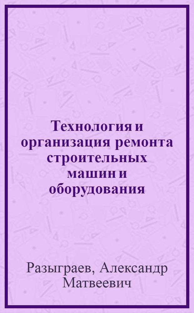Технология и организация ремонта строительных машин и оборудования : Учебник для строит. техникумов по спец. "Строит. машины и оборуд."