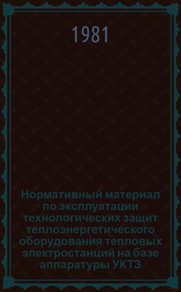 Нормативный материал по эксплуатации технологических защит теплоэнергетического оборудования тепловых электростанций на базе аппаратуры УКТЗ : Утв. Гл. техн. упр. по эксплуатации энергосистем М-ва энергетики и электрификации СССР 18.06.81