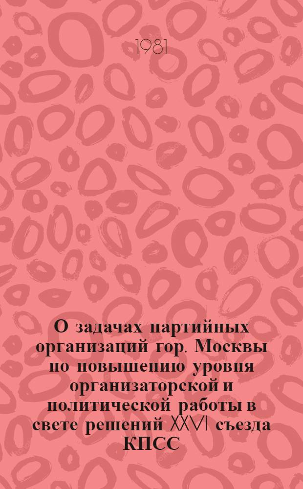 О задачах партийных организаций гор. Москвы по повышению уровня организаторской и политической работы в свете решений XXVI съезда КПСС, указаний и рекомендаций Генерального секретаря ЦК КПСС товарища Л.И. Брежнева : Материалы совещ. секретарей первич. парт. орг. г. Москвы, состоявшегося 18 мая 1981 г