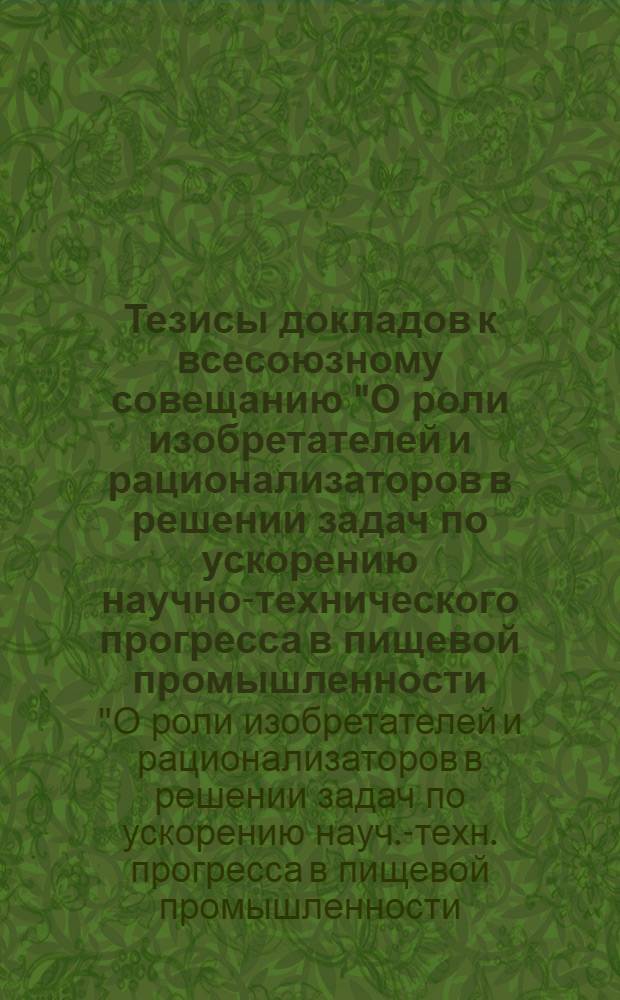 Тезисы докладов к всесоюзному совещанию "О роли изобретателей и рационализаторов в решении задач по ускорению научно-технического прогресса в пищевой промышленности, вытекающих из решений XXVI съезда КПСС" (г. Саратов, 4-6 мая 1981 г.)