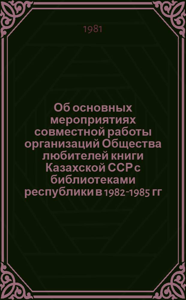 Об основных мероприятиях совместной работы организаций Общества любителей книги Казахской ССР с библиотеками республики в 1982-1985 гг. по повышению эффективности использования книжных фондов в свете решений XXVI съезда КПСС и XV съезда КП Казахстана