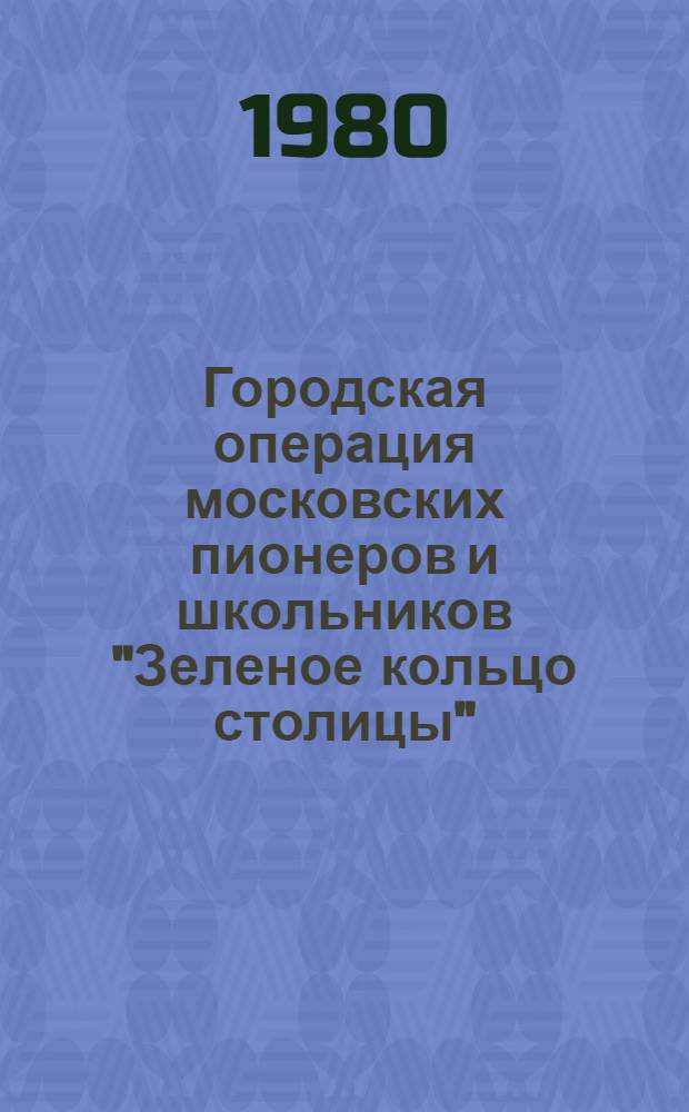 Городская операция московских пионеров и школьников "Зеленое кольцо столицы" : Метод. рекомендации по проведению операции учителям школ, организаторам внекл. и внешк. работы, ст. пионервожатым, организаторам шк. (лагер.) Совета по охране природы, турист. организаторам, ком. комсомола и советам дружин школ, методистам внешк. учреждений