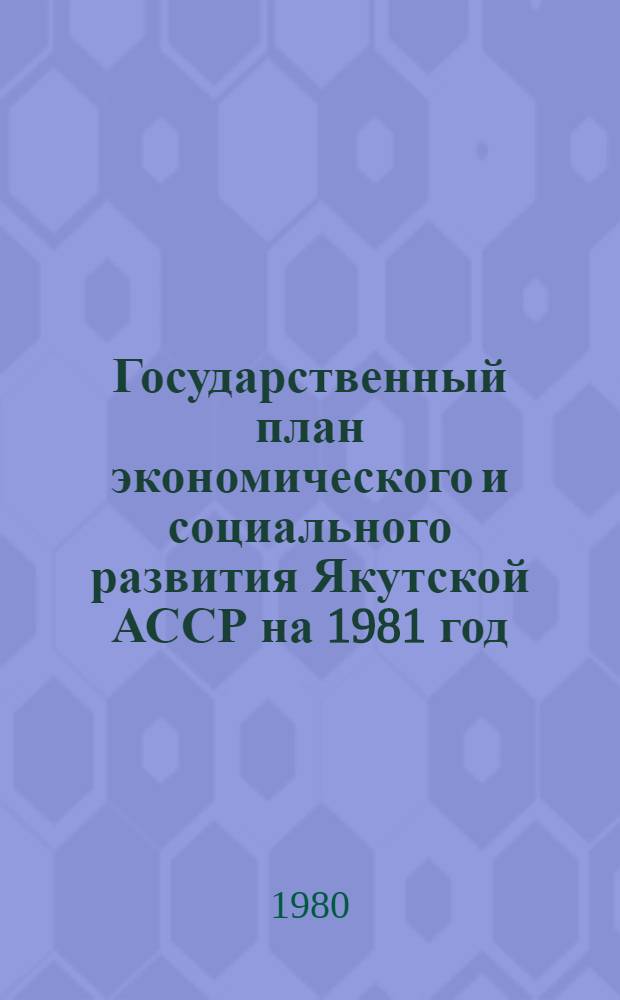 Государственный план экономического и социального развития Якутской АССР на 1981 год : Проект : Внесен Советом Министров Якут. АССР