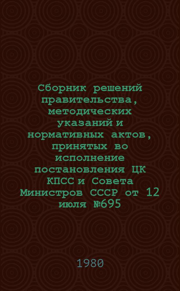 Сборник решений правительства, методических указаний и нормативных актов, принятых во исполнение постановления ЦК КПСС и Совета Министров СССР от 12 июля № 695
